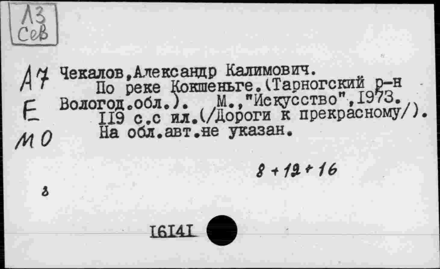 ﻿
/ н Чекалов, Александр Калимович.
h * По реке Кокшеньге.(Тарногский р-н
г Вологод.обл.). М.,"Искусство »I97B.
t ПЭ с.с ил.(/Дороги к прекрасному/).
Q На обл.авт.не указан.
g t /Я 16
і
LHI4I